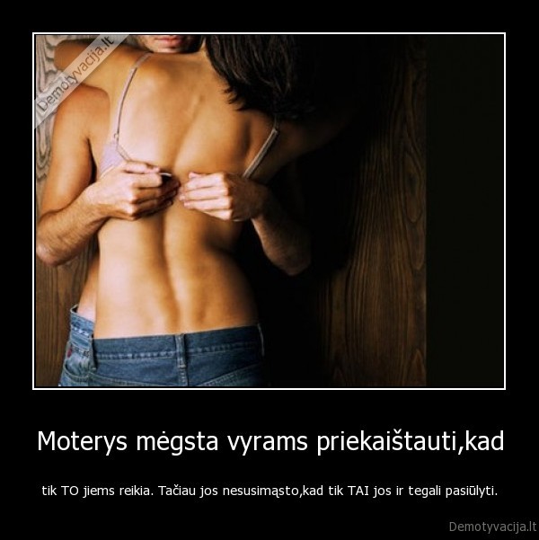 Moterys mėgsta vyrams priekaištauti,kad - tik TO jiems reikia. Tačiau jos nesusimąsto,kad tik TAI jos ir tegali pasiūlyti.