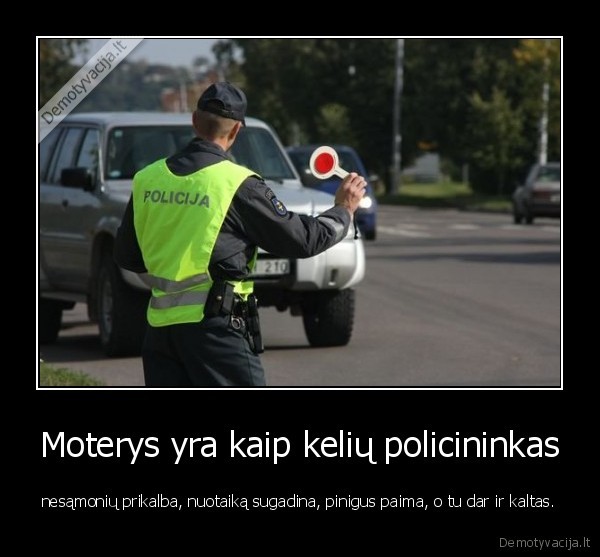 Moterys yra kaip kelių policininkas - nesąmonių prikalba, nuotaiką sugadina, pinigus paima, o tu dar ir kaltas.