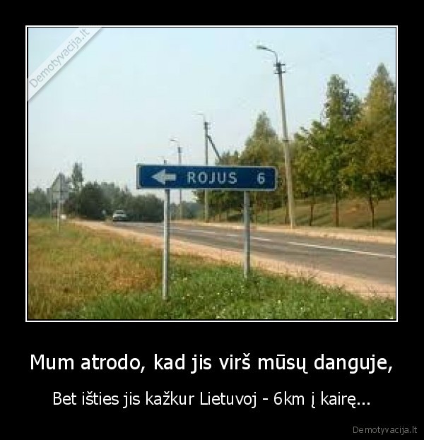 Mum atrodo, kad jis virš mūsų danguje, - Bet išties jis kažkur Lietuvoj - 6km į kairę...