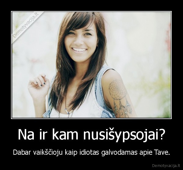 Na ir kam nusišypsojai? - Dabar vaikščioju kaip idiotas galvodamas apie Tave.