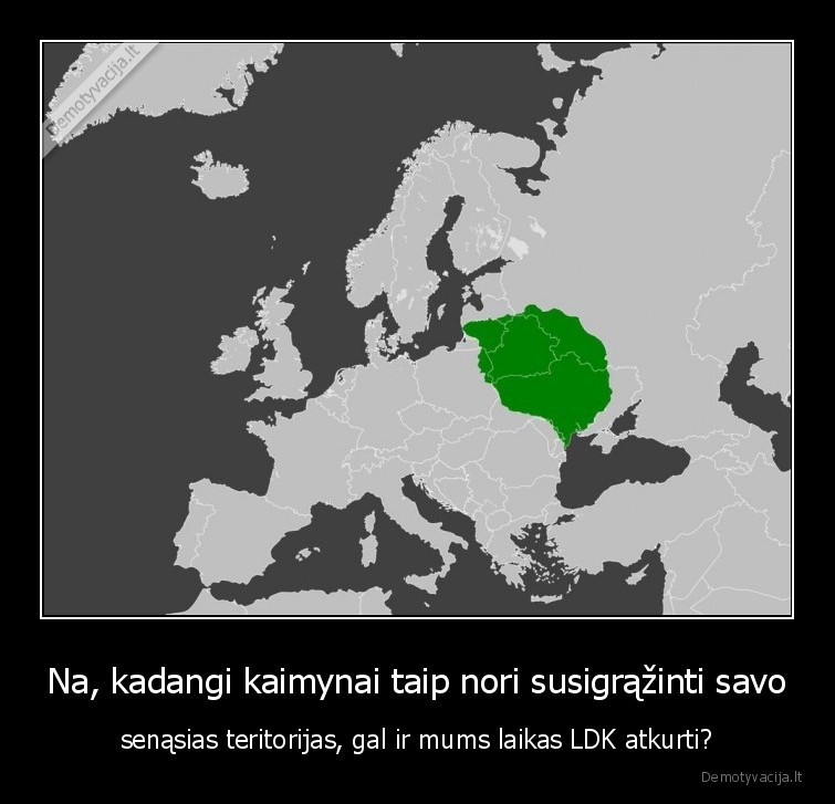 Na, kadangi kaimynai taip nori susigrąžinti savo - senąsias teritorijas, gal ir mums laikas LDK atkurti?