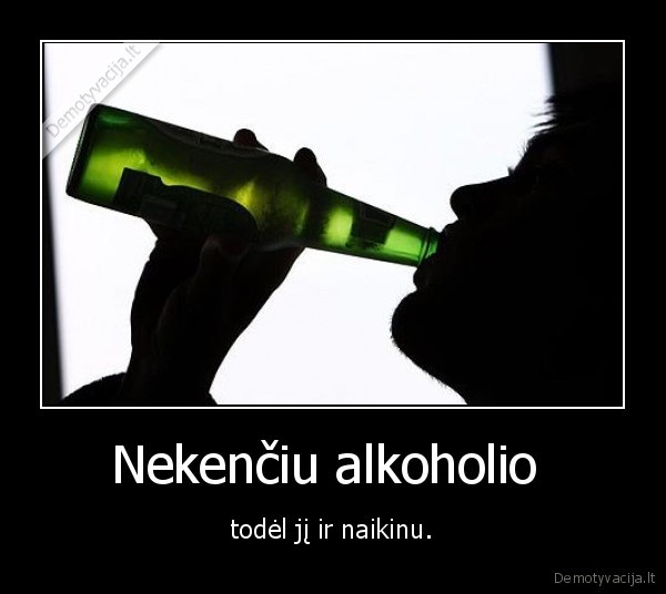 Nekenčiu alkoholio  - todėl jį ir naikinu.