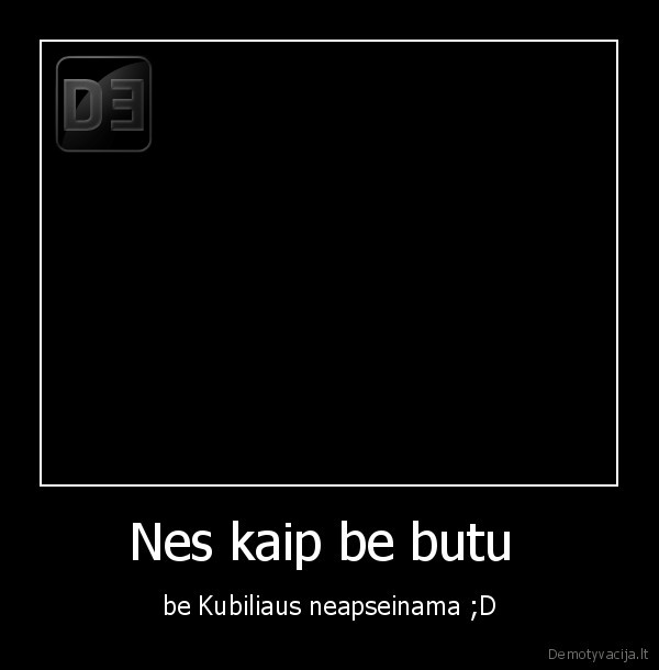 Nes kaip be butu  - be Kubiliaus neapseinama ;D