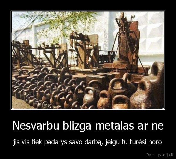 Nesvarbu blizga metalas ar ne - jis vis tiek padarys savo darbą, jeigu tu turėsi noro