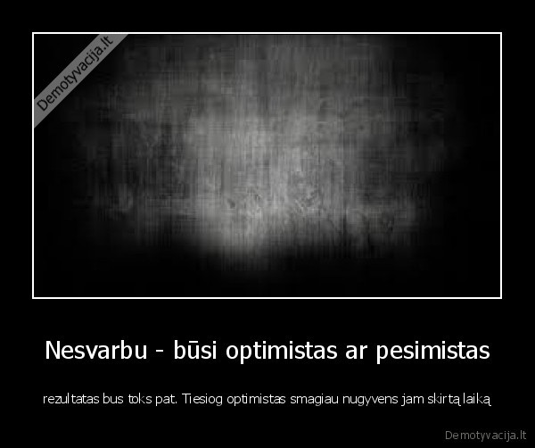 Nesvarbu - būsi optimistas ar pesimistas - rezultatas bus toks pat. Tiesiog optimistas smagiau nugyvens jam skirtą laiką