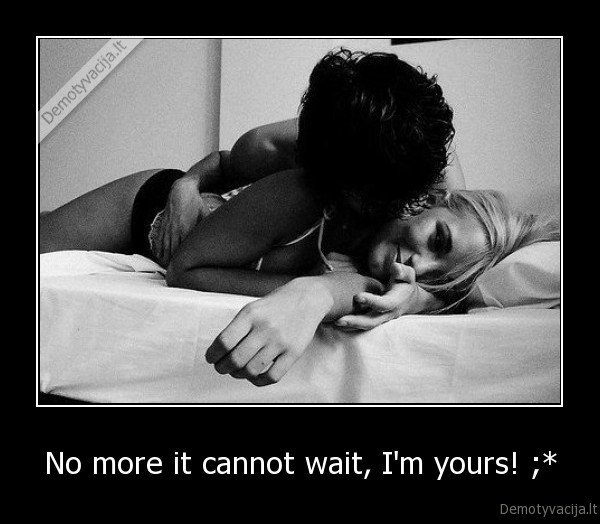 No more it cannot wait, I'm yours! ;* - 