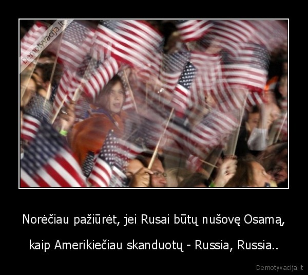 Norėčiau pažiūrėt, jei Rusai būtų nušovę Osamą, - kaip Amerikiečiau skanduotų - Russia, Russia..