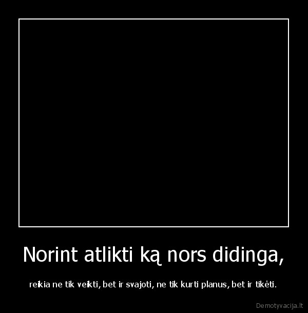 Norint atlikti ką nors didinga, - reikia ne tik veikti, bet ir svajoti, ne tik kurti planus, bet ir tikėti.