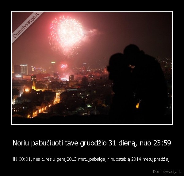 Noriu pabučiuoti tave gruodžio 31 dieną, nuo 23:59 - iki 00:01, nes turėsiu gerą 2013 metų pabaigą ir nuostabią 2014 metų pradžią.