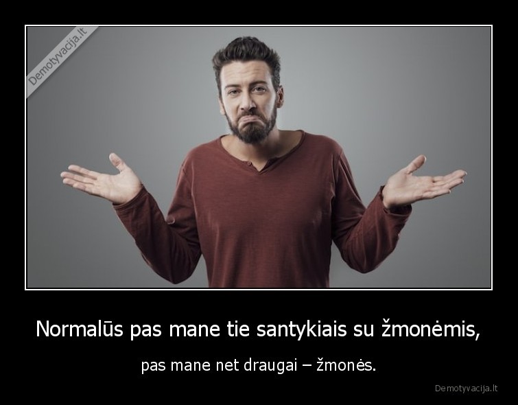 Normalūs pas mane tie santykiais su žmonėmis, - pas mane net draugai – žmonės.