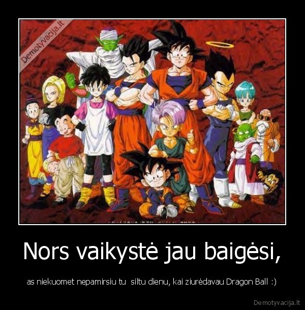 Nors vaikystė jau baigėsi, - as niekuomet nepamirsiu tu  siltu dienu, kai ziurėdavau Dragon Ball :)