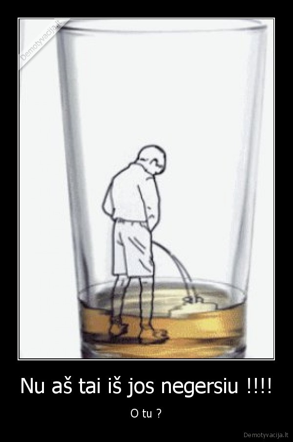 Nu aš tai iš jos negersiu !!!! - O tu ?