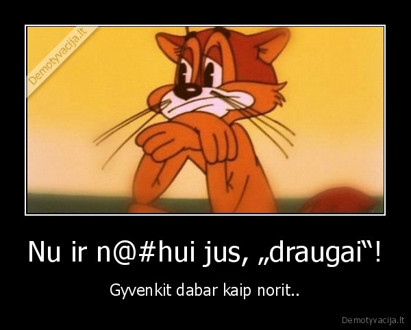 Nu ir n@#hui jus, „draugai“! - Gyvenkit dabar kaip norit..