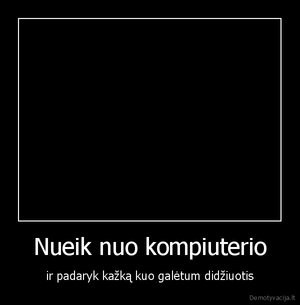 Nueik nuo kompiuterio - ir padaryk kažką kuo galėtum didžiuotis