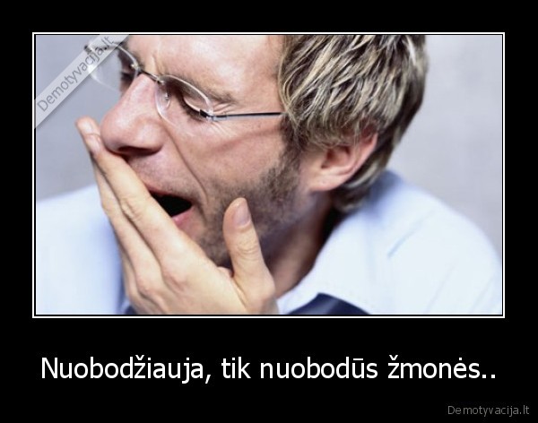 Nuobodžiauja, tik nuobodūs žmonės.. - 