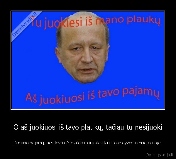 O aš juokiuosi iš tavo plaukų, tačiau tu nesijuoki - iš mano pajamų, nes tavo dėka aš kaip inkstas taukuose gyvenu emigracijoje.