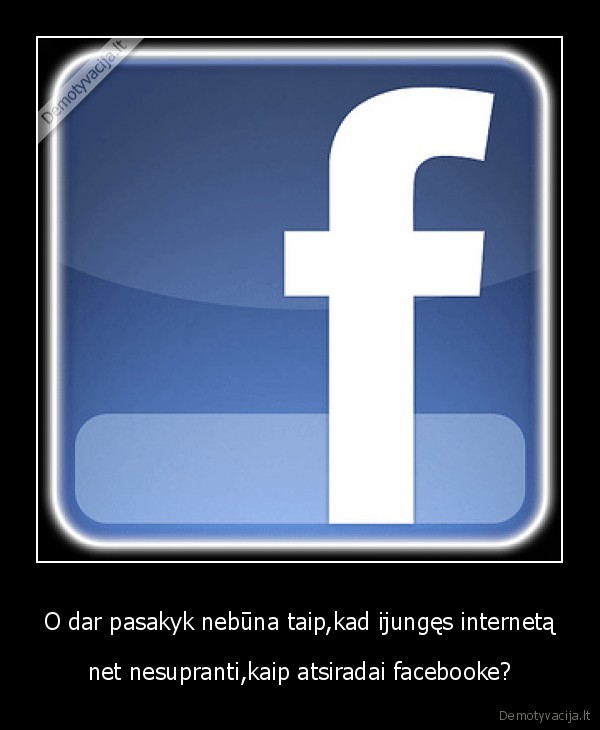 O dar pasakyk nebūna taip,kad ijungęs internetą - net nesupranti,kaip atsiradai facebooke?