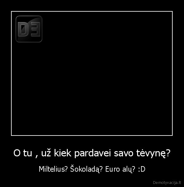 O tu , už kiek pardavei savo tėvynę? - Miltelius? Šokoladą? Euro alų? :D