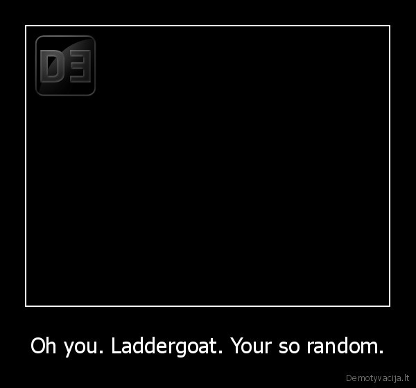 Oh you. Laddergoat. Your so random. - 