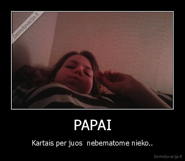 PAPAI - Kartais per juos  nebematome nieko..