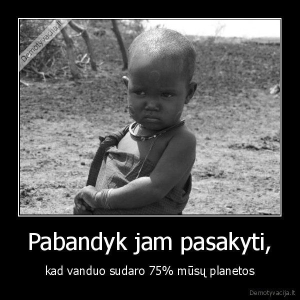 Pabandyk jam pasakyti, - kad vanduo sudaro 75% mūsų planetos