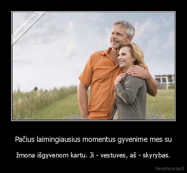 Pačius laimingiausius momentus gyvenime mes su - žmona išgyvenom kartu. Ji - vestuves, aš - skyrybas.