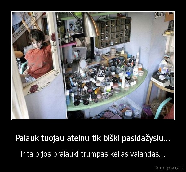 Palauk tuojau ateinu tik biški pasidažysiu... - ir taip jos pralauki trumpas kelias valandas...