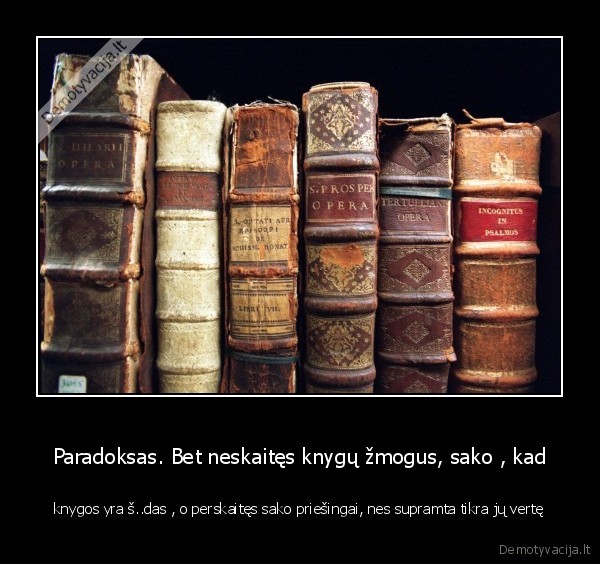 Paradoksas. Bet neskaitęs knygų žmogus, sako , kad - knygos yra š..das , o perskaitęs sako priešingai, nes supramta tikra jų vertę