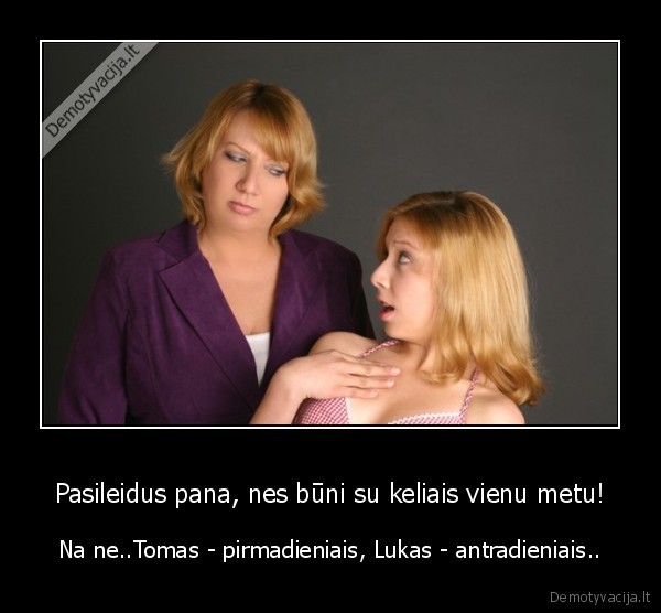 Pasileidus pana, nes būni su keliais vienu metu! - Na ne..Tomas - pirmadieniais, Lukas - antradieniais..