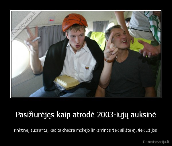 Pasižiūrėjęs kaip atrodė 2003-iųjų auksinė - rinktinė, suprantu, kad ta chebra mokėjo linksmintis tiek aikštelėj, tiek už jos