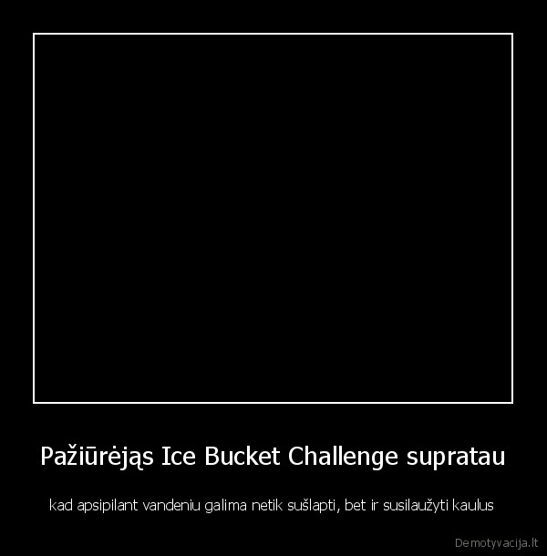 Pažiūrėjąs Ice Bucket Challenge supratau - kad apsipilant vandeniu galima netik sušlapti, bet ir susilaužyti kaulus