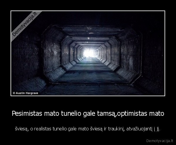 Pesimistas mato tunelio gale tamsą,optimistas mato - šviesą, o realistas tunelio gale mato šviesą ir traukinį, atvažiuojantį į jį.