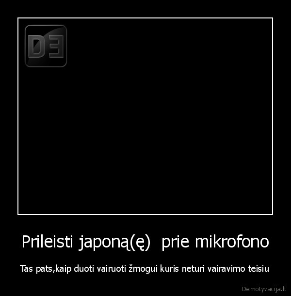 Prileisti japoną(ę)  prie mikrofono - Tas pats,kaip duoti vairuoti žmogui kuris neturi vairavimo teisiu