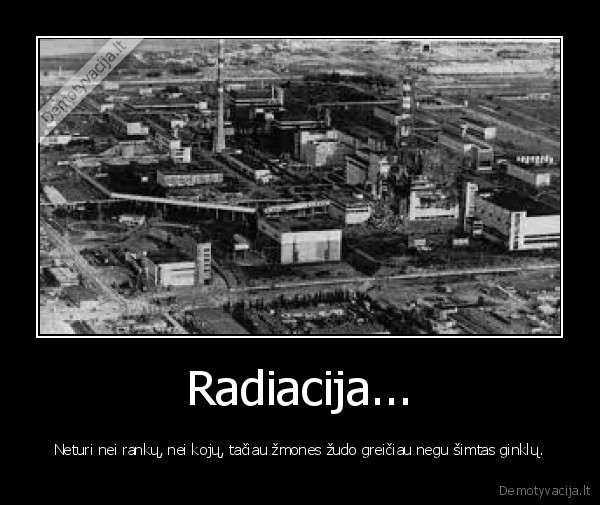 Radiacija... - Neturi nei rankų, nei kojų, tačiau žmones žudo greičiau negu šimtas ginklų.