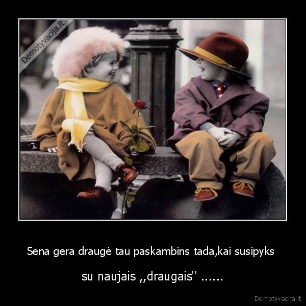Sena gera draugė tau paskambins tada,kai susipyks  - su naujais ,,draugais'' ......