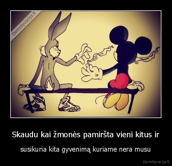 Skaudu kai žmonės pamiršta vieni kitus ir - susikuria kita gyvenimą kuriame nera musu