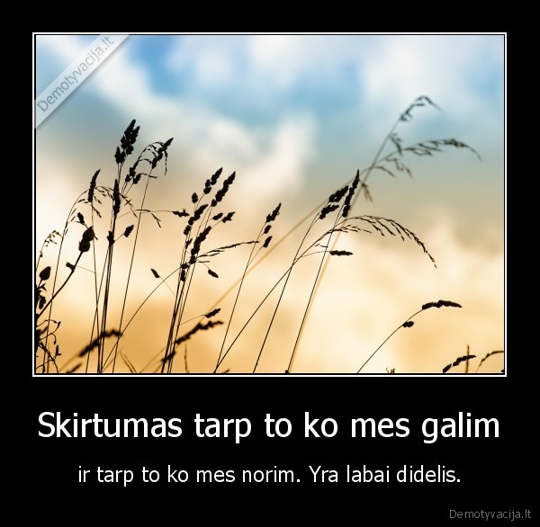 Skirtumas tarp to ko mes galim - ir tarp to ko mes norim. Yra labai didelis.