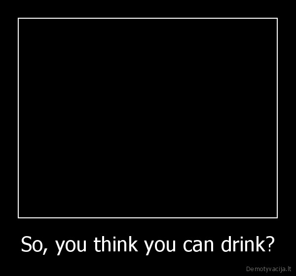 So, you think you can drink? - 