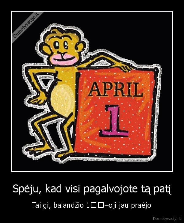 Spėju, kad visi pagalvojote tą patį - Tai gi, balandžio 1–oji jau praėjo