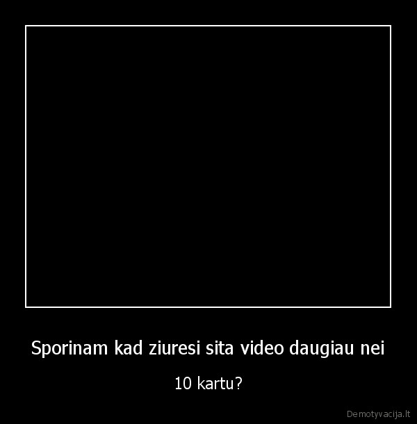 Sporinam kad ziuresi sita video daugiau nei - 10 kartu?