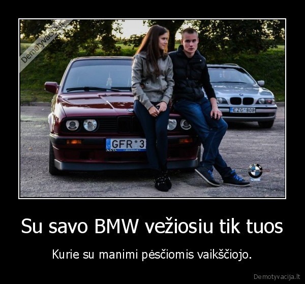 Su savo BMW vežiosiu tik tuos - Kurie su manimi pėsčiomis vaikščiojo.