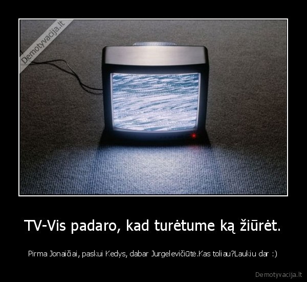 TV-Vis padaro, kad turėtume ką žiūrėt. - Pirma Jonaičiai, paskui Kedys, dabar Jurgelevičiūtė.Kas toliau?Laukiu dar :)