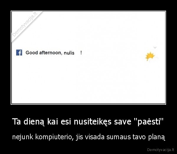 Ta dieną kai esi nusiteikęs save ''paėsti'' - nejunk kompiuterio, jis visada sumaus tavo planą