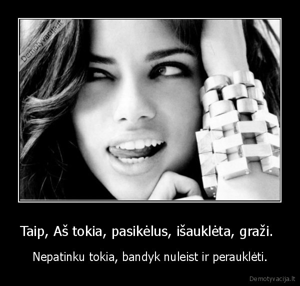 Taip, Aš tokia, pasikėlus, išauklėta, graži.  - Nepatinku tokia, bandyk nuleist ir perauklėti.