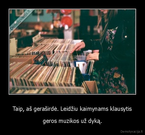 Taip, aš geraširdė. Leidžiu kaimynams klausytis - geros muzikos už dyką.