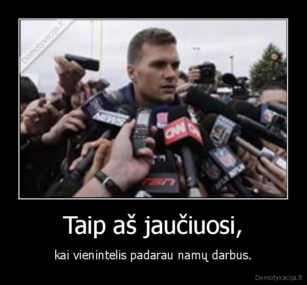 Taip aš jaučiuosi, - kai vienintelis padarau namų darbus.