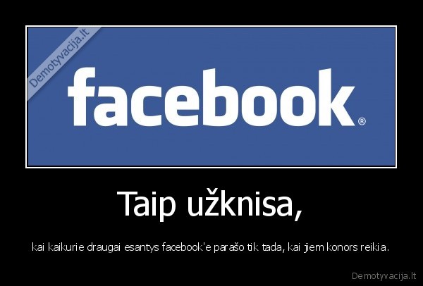 Taip užknisa, - kai kaikurie draugai esantys facebook'e parašo tik tada, kai jiem konors reikia.