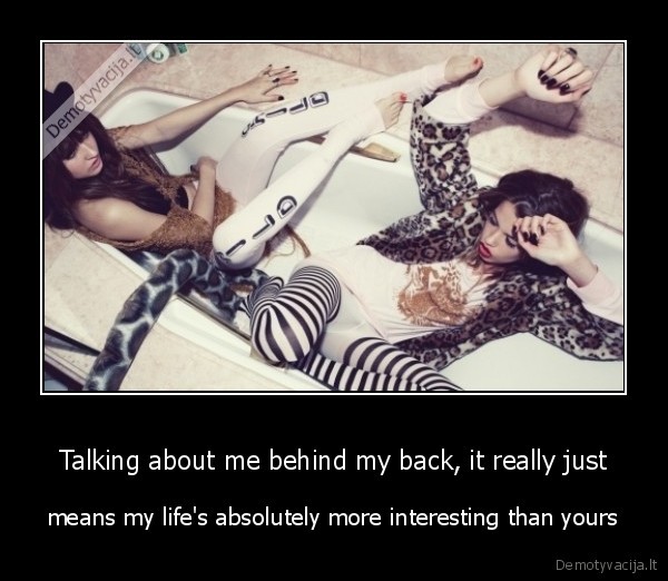 Talking about me behind my back, it really just - means my life's absolutely more interesting than yours