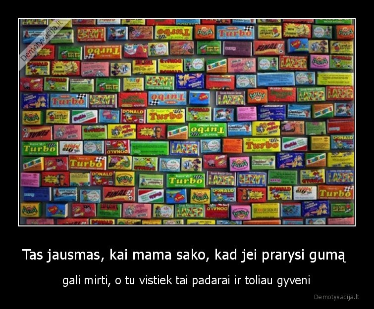 Tas jausmas, kai mama sako, kad jei prarysi gumą  - gali mirti, o tu vistiek tai padarai ir toliau gyveni