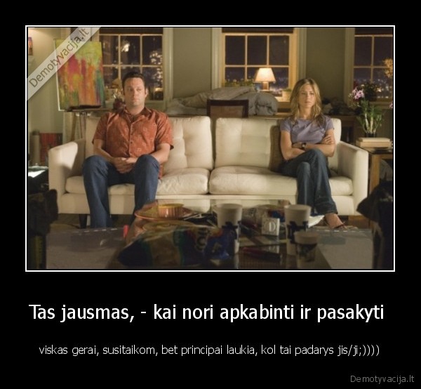 Tas jausmas, - kai nori apkabinti ir pasakyti  - viskas gerai, susitaikom, bet principai laukia, kol tai padarys jis/ji;))))